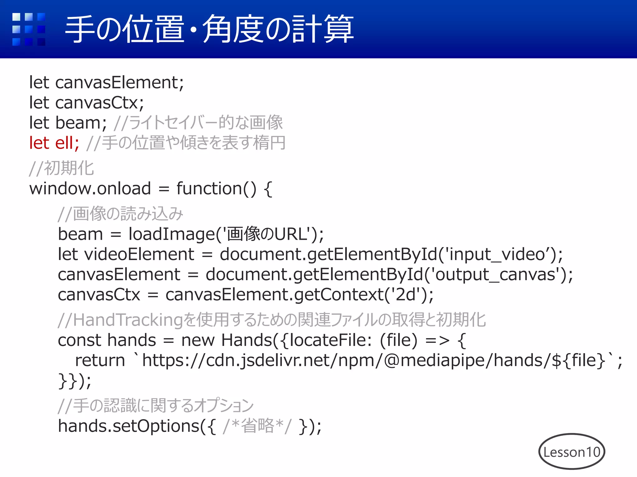 手の位置・角度の計算
let canvasElement;
let canvasCtx;
let beam; //ライトセイバー的な画像
let ell; //手の位置や傾きを表す楕円
//初期化
window.onload = function() {
//画像の読み込み
beam = loadImage('画像のURL');
let videoElement = document.getElementById('input_video’);
canvasElement = document.getElementById('output_canvas');
canvasCtx = canvasElement.getContext('2d');
//HandTrackingを使用するための関連ファイルの取得と初期化
const hands = new Hands({locateFile: (file) => {
return `https://cdn.jsdelivr.net/npm/@mediapipe/hands/${file}`;
}});
//手の認識に関するオプション
hands.setOptions({ /*省略*/ });
Lesson10
 
