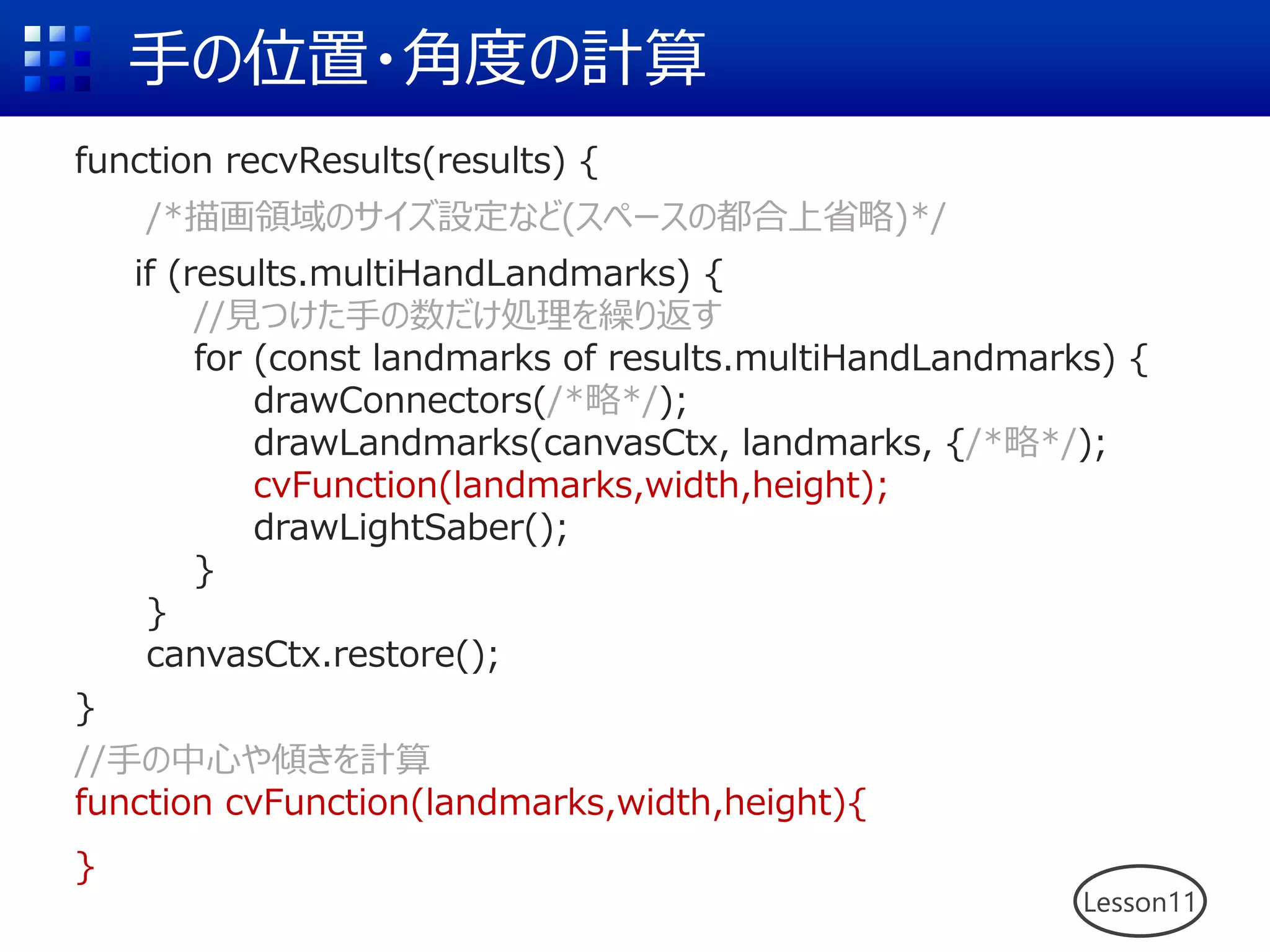 手の位置・角度の計算
function recvResults(results) {
/*描画領域のサイズ設定など(スペースの都合上省略)*/
if (results.multiHandLandmarks) {
//見つけた手の数だけ処理を繰り返す
for (const landmarks of results.multiHandLandmarks) {
drawConnectors(/*略*/);
drawLandmarks(canvasCtx, landmarks, {/*略*/);
cvFunction(landmarks,width,height);
drawLightSaber();
}
}
canvasCtx.restore();
}
//手の中心や傾きを計算
function cvFunction(landmarks,width,height){
}
Lesson11
 