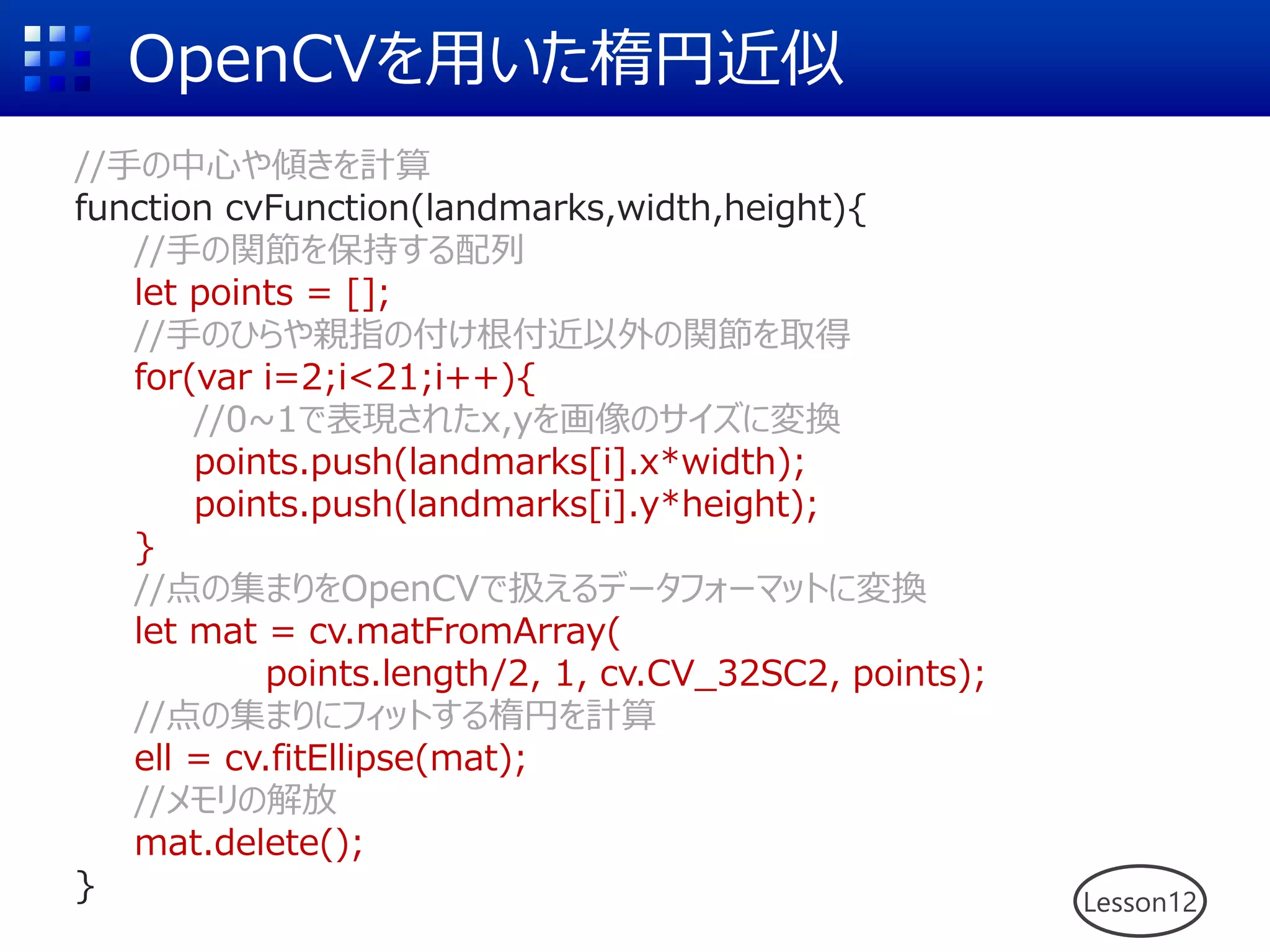 OpenCVを用いた楕円近似
//手の中心や傾きを計算
function cvFunction(landmarks,width,height){
//手の関節を保持する配列
let points = [];
//手のひらや親指の付け根付近以外の関節を取得
for(var i=2;i<21;i++){
//0~1で表現されたx,yを画像のサイズに変換
points.push(landmarks[i].x*width);
points.push(landmarks[i].y*height);
}
//点の集まりをOpenCVで扱えるデータフォーマットに変換
let mat = cv.matFromArray(
points.length/2, 1, cv.CV_32SC2, points);
//点の集まりにフィットする楕円を計算
ell = cv.fitEllipse(mat);
//メモリの解放
mat.delete();
} Lesson12
 
