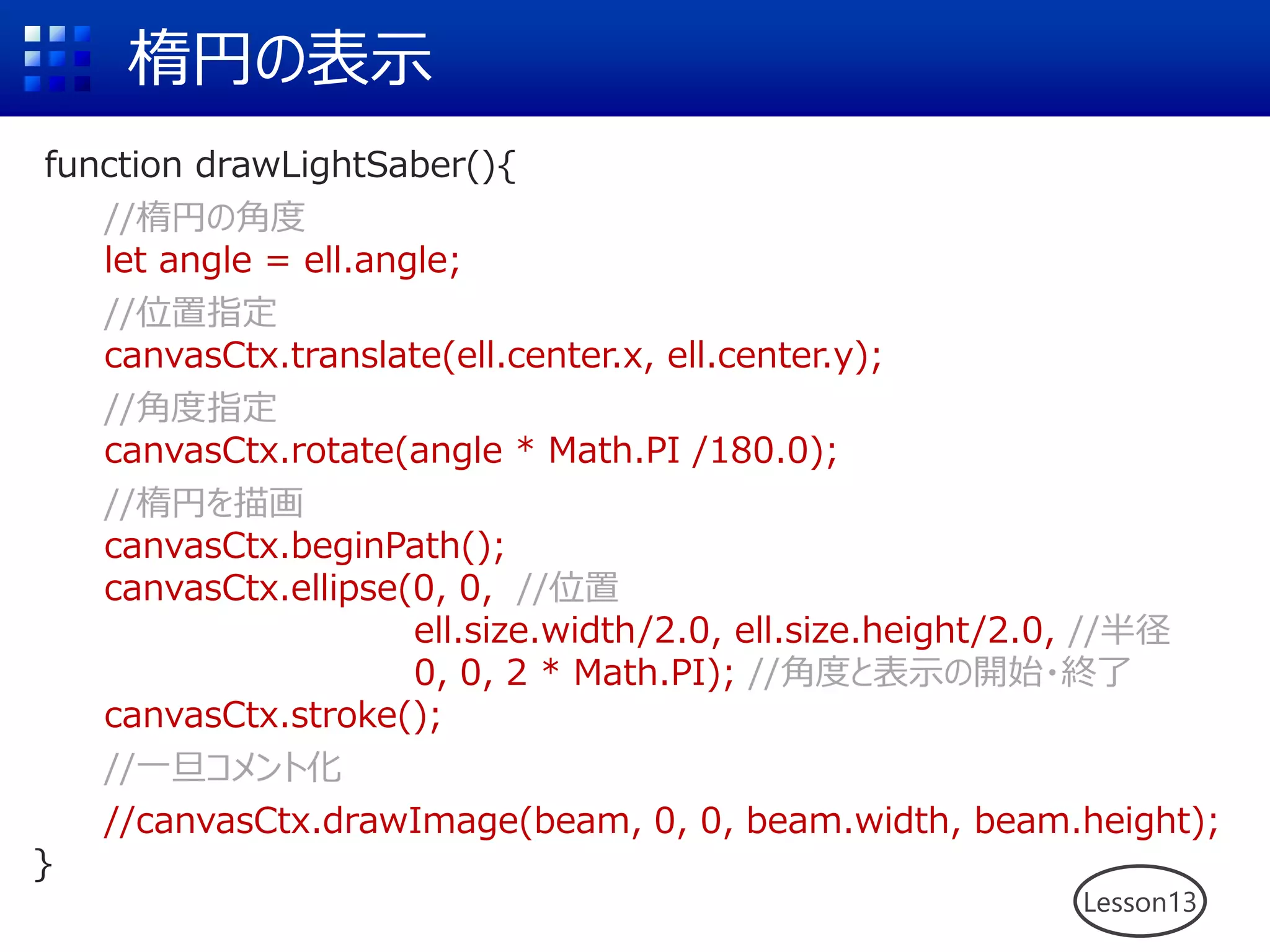 楕円の表示
function drawLightSaber(){
//楕円の角度
let angle = ell.angle;
//位置指定
canvasCtx.translate(ell.center.x, ell.center.y);
//角度指定
canvasCtx.rotate(angle * Math.PI /180.0);
//楕円を描画
canvasCtx.beginPath();
canvasCtx.ellipse(0, 0, //位置
ell.size.width/2.0, ell.size.height/2.0, //半径
0, 0, 2 * Math.PI); //角度と表示の開始・終了
canvasCtx.stroke();
//一旦コメント化
//canvasCtx.drawImage(beam, 0, 0, beam.width, beam.height);
}
Lesson13
 