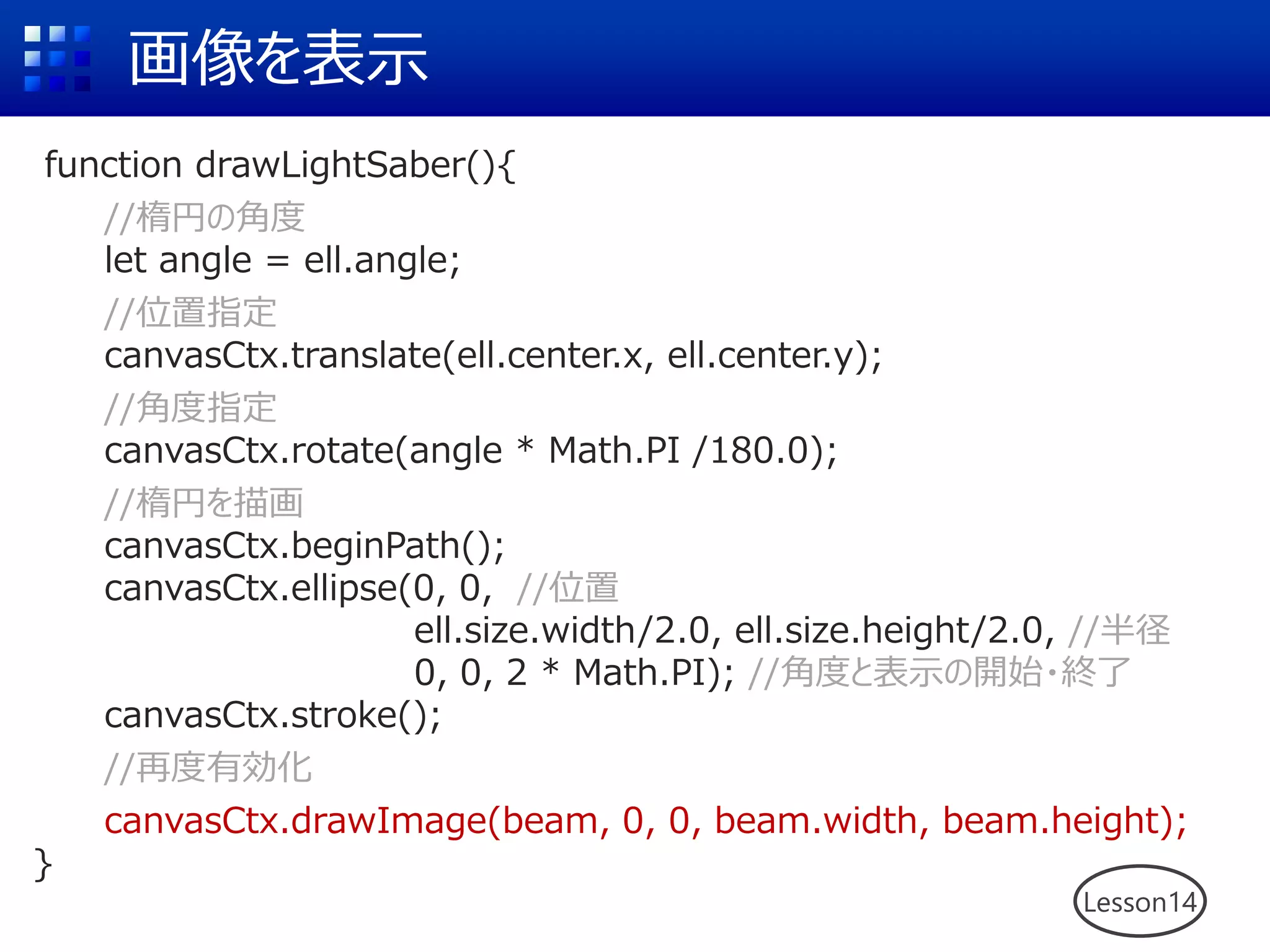画像を表示
Lesson14
function drawLightSaber(){
//楕円の角度
let angle = ell.angle;
//位置指定
canvasCtx.translate(ell.center.x, ell.center.y);
//角度指定
canvasCtx.rotate(angle * Math.PI /180.0);
//楕円を描画
canvasCtx.beginPath();
canvasCtx.ellipse(0, 0, //位置
ell.size.width/2.0, ell.size.height/2.0, //半径
0, 0, 2 * Math.PI); //角度と表示の開始・終了
canvasCtx.stroke();
//再度有効化
canvasCtx.drawImage(beam, 0, 0, beam.width, beam.height);
}
 
