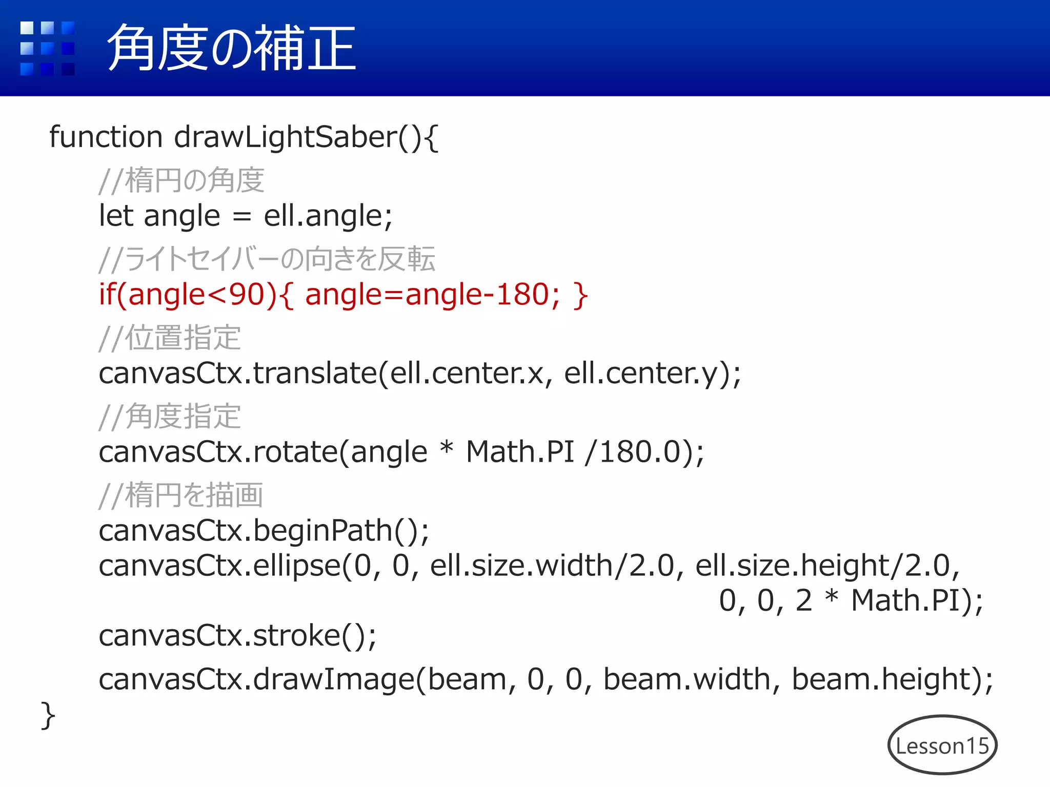 角度の補正
Lesson15
function drawLightSaber(){
//楕円の角度
let angle = ell.angle;
//ライトセイバーの向きを反転
if(angle<90){ angle=angle-180; }
//位置指定
canvasCtx.translate(ell.center.x, ell.center.y);
//角度指定
canvasCtx.rotate(angle * Math.PI /180.0);
//楕円を描画
canvasCtx.beginPath();
canvasCtx.ellipse(0, 0, ell.size.width/2.0, ell.size.height/2.0,
0, 0, 2 * Math.PI);
canvasCtx.stroke();
canvasCtx.drawImage(beam, 0, 0, beam.width, beam.height);
}
 