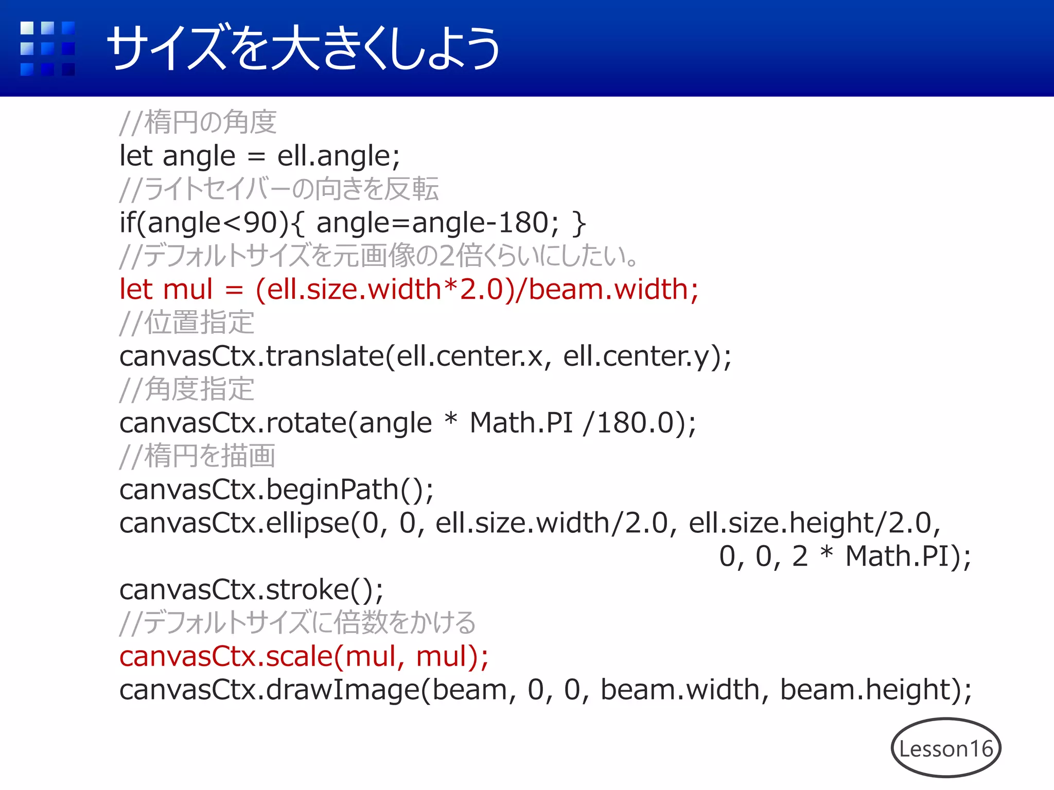 サイズを大きくしよう
Lesson16
//楕円の角度
let angle = ell.angle;
//ライトセイバーの向きを反転
if(angle<90){ angle=angle-180; }
//デフォルトサイズを元画像の2倍くらいにしたい。
let mul = (ell.size.width*2.0)/beam.width;
//位置指定
canvasCtx.translate(ell.center.x, ell.center.y);
//角度指定
canvasCtx.rotate(angle * Math.PI /180.0);
//楕円を描画
canvasCtx.beginPath();
canvasCtx.ellipse(0, 0, ell.size.width/2.0, ell.size.height/2.0,
0, 0, 2 * Math.PI);
canvasCtx.stroke();
//デフォルトサイズに倍数をかける
canvasCtx.scale(mul, mul);
canvasCtx.drawImage(beam, 0, 0, beam.width, beam.height);
 