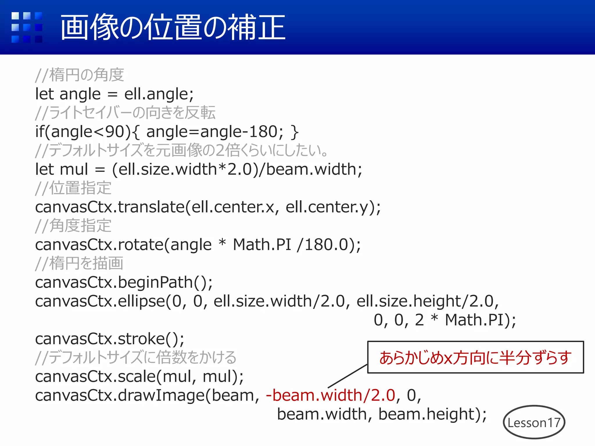 画像の位置の補正
Lesson17
//楕円の角度
let angle = ell.angle;
//ライトセイバーの向きを反転
if(angle<90){ angle=angle-180; }
//デフォルトサイズを元画像の2倍くらいにしたい。
let mul = (ell.size.width*2.0)/beam.width;
//位置指定
canvasCtx.translate(ell.center.x, ell.center.y);
//角度指定
canvasCtx.rotate(angle * Math.PI /180.0);
//楕円を描画
canvasCtx.beginPath();
canvasCtx.ellipse(0, 0, ell.size.width/2.0, ell.size.height/2.0,
0, 0, 2 * Math.PI);
canvasCtx.stroke();
//デフォルトサイズに倍数をかける
canvasCtx.scale(mul, mul);
canvasCtx.drawImage(beam, -beam.width/2.0, 0,
beam.width, beam.height);
あらかじめx方向に半分ずらす
 