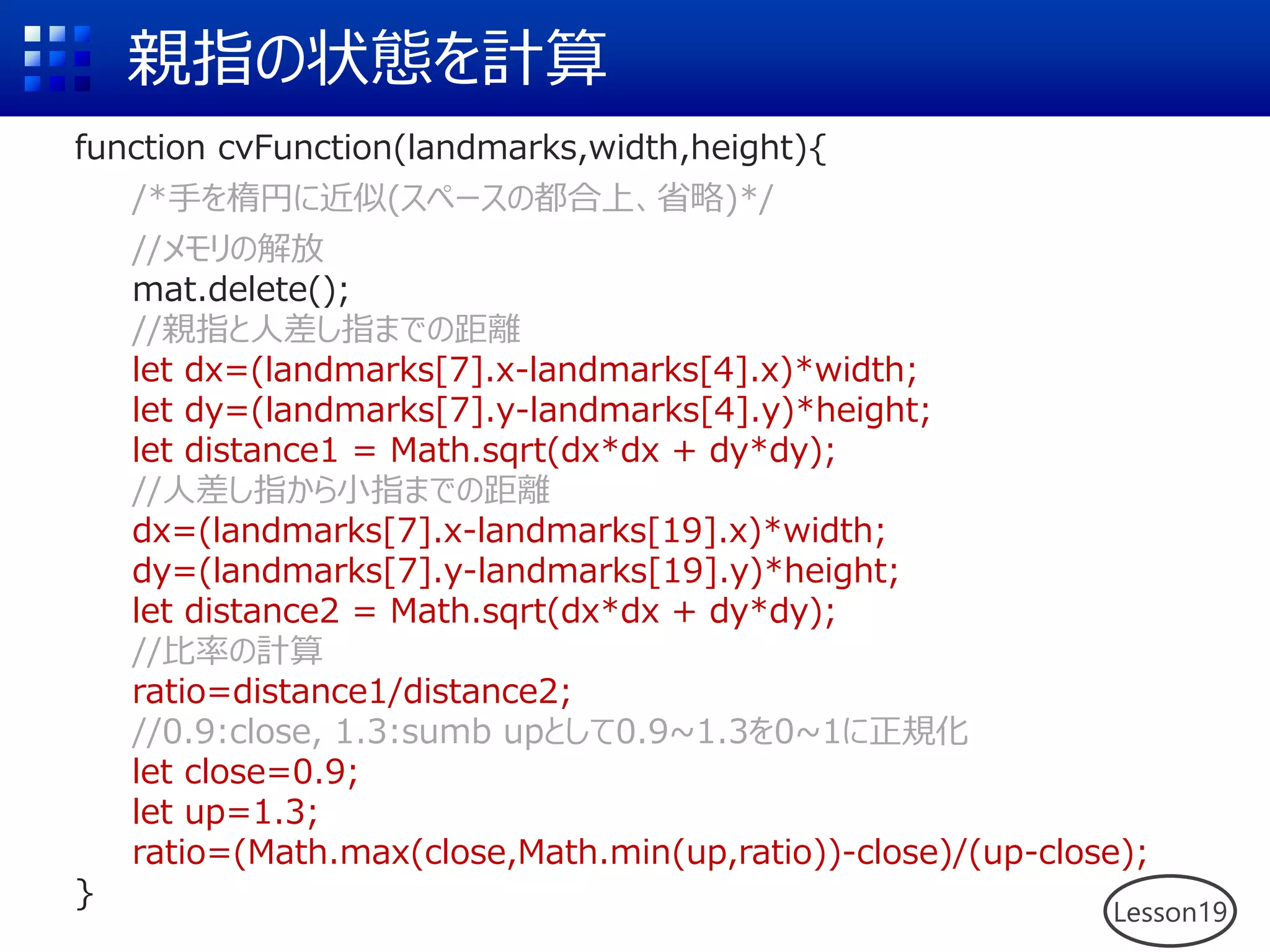 親指の状態を計算
function cvFunction(landmarks,width,height){
/*手を楕円に近似(スペースの都合上、省略)*/
//メモリの解放
mat.delete();
//親指と人差し指までの距離
let dx=(landmarks[7].x-landmarks[4].x)*width;
let dy=(landmarks[7].y-landmarks[4].y)*height;
let distance1 = Math.sqrt(dx*dx + dy*dy);
//人差し指から小指までの距離
dx=(landmarks[7].x-landmarks[19].x)*width;
dy=(landmarks[7].y-landmarks[19].y)*height;
let distance2 = Math.sqrt(dx*dx + dy*dy);
//比率の計算
ratio=distance1/distance2;
//0.9:close, 1.3:sumb upとして0.9~1.3を0~1に正規化
let close=0.9;
let up=1.3;
ratio=(Math.max(close,Math.min(up,ratio))-close)/(up-close);
}
Lesson19
 