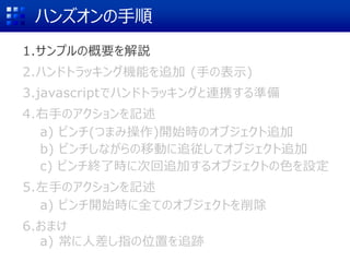 ハンズオンの手順
1.サンプルの概要を解説
2.ハンドトラッキング機能を追加 (手の表示)
3.javascriptでハンドトラッキングと連携する準備
4.右手のアクションを記述
a) ピンチ(つまみ操作)開始時のオブジェクト追加
b) ピンチしながらの移動に追従してオブジェクト追加
c) ピンチ終了時に次回追加するオブジェクトの色を設定
5.左手のアクションを記述
a) ピンチ開始時に全てのオブジェクトを削除
6.おまけ
a) 常に人差し指の位置を追跡
 