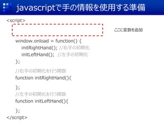 javascriptで手の情報を使用する準備
<script>
window.onload = function() {
initRightHand(); //右手の初期化
initLeftHand(); //左手の初期化
};
//右手の初期化を行う関数
function initRightHand(){
};
//左手の初期化を行う関数
function initLeftHand(){
};
</script>
ここに変数を追加
 