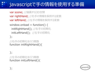 javascriptで手の情報を使用する準備
var scene; //描画する3D空間
var rightHand; //右手の情報を保持する変数
var leftHand; //左手の情報を保持する変数
window.onload = function() {
initRightHand(); //右手の初期化
initLeftHand(); //左手の初期化
};
//右手の初期化を行う関数
function initRightHand(){
};
//左手の初期化を行う関数
function initLeftHand(){
}; Lesson03
 