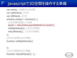 javascriptで3D空間を操作する準備
var scene; //描画する3D空間
var rightHand; //右手
var leftHand; //左手
window.onload = function() {
//3D空間を変数として保持
scene = document.querySelector('a-scene');
initRightHand(); //右手の初期化
initLeftHand(); //左手の初期化
};
//右手の初期化を行う関数
function initRightHand(){
};
//左手の初期化を行う関数
function initLeftHand(){ }; Lesson04
 