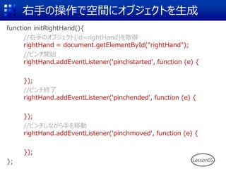 右手の操作で空間にオブジェクトを生成
function initRightHand(){
//右手のオブジェクト(id=rightHand)を取得
rightHand = document.getElementById("rightHand");
//ピンチ開始
rightHand.addEventListener('pinchstarted', function (e) {
});
//ピンチ終了
rightHand.addEventListener('pinchended', function (e) {
});
//ピンチしながら手を移動
rightHand.addEventListener('pinchmoved', function (e) {
});
}; Lesson05
 