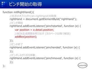 ピンチ開始の取得
function initRightHand(){
//右手のオブジェクト(id=rightHand)を取得
rightHand = document.getElementById("rightHand");
//ピンチ開始
rightHand.addEventListener('pinchstarted', function (e) {
var position = e.detail.position;
//BOX生成関数を呼び出す (次のページ以降で解説)
addBox(position);
});
//ピンチ終了
rightHand.addEventListener('pinchended', function (e) {
});
//ピンチしながら手を移動
rightHand.addEventListener('pinchmoved', function (e) {
});
}; Lesson06
 