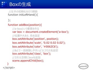 Boxの生成
//左手の初期化を行う関数
function initLeftHand(){
};
function addBox(position){
//a-boxという要素を作る
var box = document.createElement('a-box');
//位置や大きさ、色を設定
box.setAttribute('position', position);
box.setAttribute('scale', '0.02 0.02 0.02');
box.setAttribute('color', '#0062C6');
//あとで一括削除しやすいようにクラス名設定
box.setAttribute('class', 'box');
//3次元空間にboxを追加
scene.appendChild(box);
}
</script>
Lesson07
 