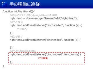 手の移動に追従
function initRightHand(){
//右手のオブジェクト(id=rightHand)を取得
rightHand = document.getElementById("rightHand");
//ピンチ開始
rightHand.addEventListener('pinchstarted', function (e) {
/*中略*/
});
//ピンチ終了
rightHand.addEventListener('pinchended', function (e) {
});
//ピンチしながら手を移動
rightHand.addEventListener('pinchmoved', function (e) {
});
};
ここを編集
 