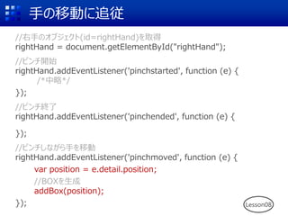 手の移動に追従
//右手のオブジェクト(id=rightHand)を取得
rightHand = document.getElementById("rightHand");
//ピンチ開始
rightHand.addEventListener('pinchstarted', function (e) {
/*中略*/
});
//ピンチ終了
rightHand.addEventListener('pinchended', function (e) {
});
//ピンチしながら手を移動
rightHand.addEventListener('pinchmoved', function (e) {
var position = e.detail.position;
//BOXを生成
addBox(position);
}); Lesson08
 