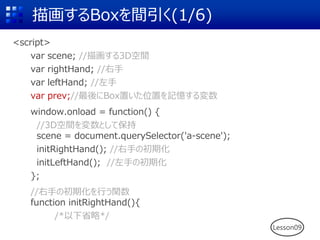 描画するBoxを間引く(1/6)
<script>
var scene; //描画する3D空間
var rightHand; //右手
var leftHand; //左手
var prev;//最後にBox置いた位置を記憶する変数
window.onload = function() {
//3D空間を変数として保持
scene = document.querySelector('a-scene');
initRightHand(); //右手の初期化
initLeftHand(); //左手の初期化
};
//右手の初期化を行う関数
function initRightHand(){
/*以下省略*/
Lesson09
 