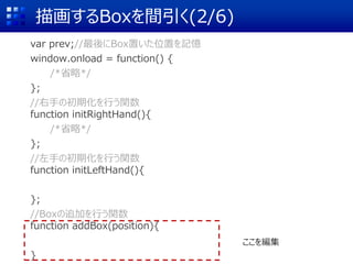 描画するBoxを間引く(2/6)
var prev;//最後にBox置いた位置を記憶
window.onload = function() {
/*省略*/
};
//右手の初期化を行う関数
function initRightHand(){
/*省略*/
};
//左手の初期化を行う関数
function initLeftHand(){
};
//Boxの追加を行う関数
function addBox(position){
}
ここを編集
 