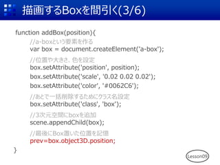 描画するBoxを間引く(3/6)
function addBox(position){
//a-boxという要素を作る
var box = document.createElement('a-box');
//位置や大きさ、色を設定
box.setAttribute('position', position);
box.setAttribute('scale', '0.02 0.02 0.02');
box.setAttribute('color', '#0062C6');
//あとで一括削除するためにクラス名設定
box.setAttribute('class', 'box');
//3次元空間にboxを追加
scene.appendChild(box);
//最後にBox置いた位置を記憶
prev=box.object3D.position;
}
Lesson09
 