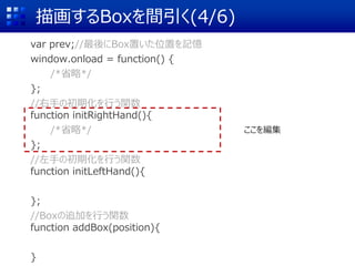 描画するBoxを間引く(4/6)
var prev;//最後にBox置いた位置を記憶
window.onload = function() {
/*省略*/
};
//右手の初期化を行う関数
function initRightHand(){
/*省略*/
};
//左手の初期化を行う関数
function initLeftHand(){
};
//Boxの追加を行う関数
function addBox(position){
}
ここを編集
 