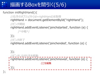 描画するBoxを間引く(5/6)
function initRightHand(){
//右手のオブジェクト(id=rightHand)を取得
rightHand = document.getElementById("rightHand");
//ピンチ開始
rightHand.addEventListener('pinchstarted', function (e) {
/*中略*/
});
//ピンチ終了
rightHand.addEventListener('pinchended', function (e) {
});
//ピンチしながら手を移動
rightHand.addEventListener('pinchmoved', function (e) {
});
};
ここを編集
 