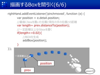 描画するBoxを間引く(6/6)
rightHand.addEventListener('pinchmoved', function (e) {
var position = e.detail.position;
//最後にboxを置いた位置と現在の手の位置との距離
var length= prev.distanceTo(position);
//一定距離以上ならboxを置く
if(length>=0.02){
//BOXを生成
addBox(position);
}
});
Lesson10
prev
position
一定距離以上
 