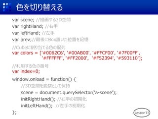 色を切り替える
var scene; //描画する3D空間
var rightHand; //右手
var leftHand; //左手
var prev;//最後にBox置いた位置を記憶
//Cubeに割り当てる色の配列
var colors = ['#0062C6', '#00AB00', '#FFCF00', '#7F00FF',
'#FFFFFF', '#FF2000', '#F52394', '#593110'];
//利用する色の番号
var index=0;
window.onload = function() {
//3D空間を変数として保持
scene = document.querySelector('a-scene');
initRightHand(); //右手の初期化
initLeftHand(); //左手の初期化
}; Lesson11
 