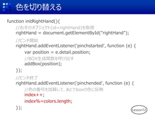 色を切り替える
function initRightHand(){
//右手のオブジェクト(id=rightHand)を取得
rightHand = document.getElementById("rightHand");
//ピンチ開始
rightHand.addEventListener('pinchstarted', function (e) {
var position = e.detail.position;
//BOX生成関数を呼び出す
addBox(position);
});
//ピンチ終了
rightHand.addEventListener('pinchended', function (e) {
//色の番号を加算して、あとでboxの色に反映
index++;
index%=colors.length;
}); Lesson12
 