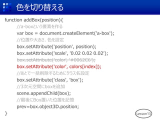 色を切り替える
function addBox(position){
//a-boxという要素を作る
var box = document.createElement('a-box');
//位置や大きさ、色を設定
box.setAttribute('position', position);
box.setAttribute('scale', '0.02 0.02 0.02’);
box.setAttribute('color', '#0062C6');
box.setAttribute('color', colors[index]);
//あとで一括削除するためにクラス名設定
box.setAttribute('class', 'box');
//3次元空間にboxを追加
scene.appendChild(box);
//最後にBox置いた位置を記憶
prev=box.object3D.position;
} Lesson13
box.setAttribute('color', '#0062C6');
 