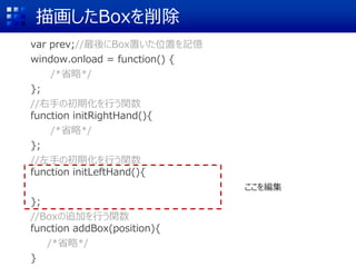 描画したBoxを削除
var prev;//最後にBox置いた位置を記憶
window.onload = function() {
/*省略*/
};
//右手の初期化を行う関数
function initRightHand(){
/*省略*/
};
//左手の初期化を行う関数
function initLeftHand(){
};
//Boxの追加を行う関数
function addBox(position){
/*省略*/
}
ここを編集
 