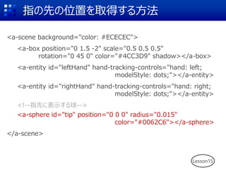 指の先の位置を取得する方法
<a-scene background="color: #ECECEC">
<a-box position="0 1.5 -2" scale="0.5 0.5 0.5"
rotation="0 45 0" color="#4CC3D9" shadow></a-box>
<a-entity id="leftHand" hand-tracking-controls="hand: left;
modelStyle: dots;"></a-entity>
<a-entity id="rightHand" hand-tracking-controls="hand: right;
modelStyle: dots;"></a-entity>
<!--指先に表示する球-->
<a-sphere id="tip" position="0 0 0" radius="0.015"
color="#0062C6"></a-sphere>
</a-scene>
Lesson15
 