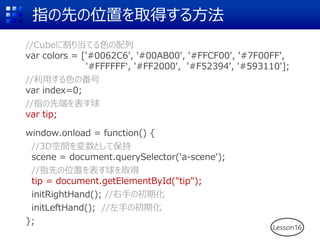 指の先の位置を取得する方法
//Cubeに割り当てる色の配列
var colors = ['#0062C6', '#00AB00', '#FFCF00', '#7F00FF',
'#FFFFFF', '#FF2000', '#F52394', '#593110'];
//利用する色の番号
var index=0;
//指の先端を表す球
var tip;
window.onload = function() {
//3D空間を変数として保持
scene = document.querySelector('a-scene');
//指先の位置を表す球を取得
tip = document.getElementById("tip");
initRightHand(); //右手の初期化
initLeftHand(); //左手の初期化
};
Lesson16
 