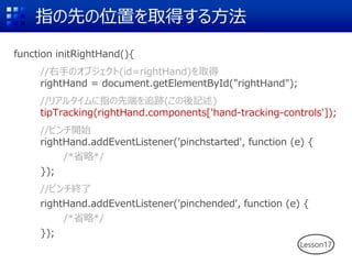 指の先の位置を取得する方法
function initRightHand(){
//右手のオブジェクト(id=rightHand)を取得
rightHand = document.getElementById("rightHand");
//リアルタイムに指の先端を追跡(この後記述)
tipTracking(rightHand.components['hand-tracking-controls']);
//ピンチ開始
rightHand.addEventListener('pinchstarted', function (e) {
/*省略*/
});
//ピンチ終了
rightHand.addEventListener('pinchended', function (e) {
/*省略*/
});
Lesson17
 