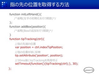 指の先の位置を取得する方法
function initLeftHand(){
/*省略(左手の初期化を行う関数)*/
};
function addBox(position){
/*省略(Boxの追加を行う関数)*/
}
function tipTracking(ctrl){
//指の先端の位置
var position = ctrl.indexTipPosition;
//指の位置を球に反映
tip.setAttribute('position', position);
//30ms後にtipTrackingを再度呼ぶ
setTimeout(function(){tipTracking(ctrl);}, 30);
}; Lesson18
 