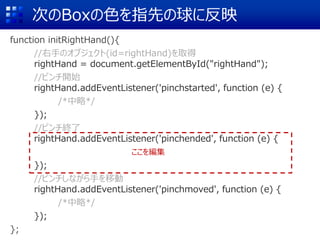 次のBoxの色を指先の球に反映
function initRightHand(){
//右手のオブジェクト(id=rightHand)を取得
rightHand = document.getElementById("rightHand");
//ピンチ開始
rightHand.addEventListener('pinchstarted', function (e) {
/*中略*/
});
//ピンチ終了
rightHand.addEventListener('pinchended', function (e) {
});
//ピンチしながら手を移動
rightHand.addEventListener('pinchmoved', function (e) {
/*中略*/
});
};
ここを編集
 