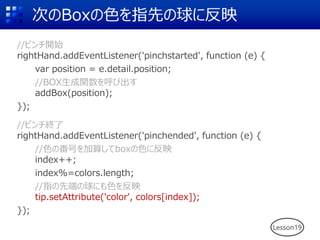 次のBoxの色を指先の球に反映
//ピンチ開始
rightHand.addEventListener('pinchstarted', function (e) {
var position = e.detail.position;
//BOX生成関数を呼び出す
addBox(position);
});
//ピンチ終了
rightHand.addEventListener('pinchended', function (e) {
//色の番号を加算してboxの色に反映
index++;
index%=colors.length;
//指の先端の球にも色を反映
tip.setAttribute('color', colors[index]);
});
Lesson19
 