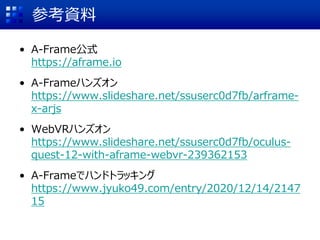 参考資料
• A-Frame公式
https://aframe.io
• A-Frameハンズオン
https://www.slideshare.net/ssuserc0d7fb/arframe-
x-arjs
• WebVRハンズオン
https://www.slideshare.net/ssuserc0d7fb/oculus-
quest-12-with-aframe-webvr-239362153
• A-Frameでハンドトラッキング
https://www.jyuko49.com/entry/2020/12/14/2147
15
 