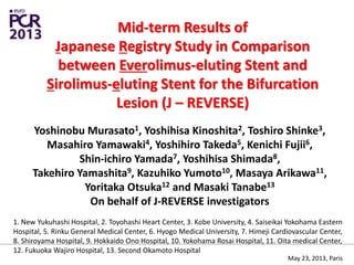 Mid-term Results of
Japanese Registry Study in Comparison
between Everolimus-eluting Stent and
Sirolimus-eluting Stent for the Bifurcation
Lesion (J – REVERSE)
Yoshinobu Murasato1, Yoshihisa Kinoshita2, Toshiro Shinke3,
Masahiro Yamawaki4, Yoshihiro Takeda5, Kenichi Fujii6,
Shin-ichiro Yamada7, Yoshihisa Shimada8,
Takehiro Yamashita9, Kazuhiko Yumoto10, Masaya Arikawa11,
Yoritaka Otsuka12 and Masaki Tanabe13
On behalf of J-REVERSE investigators
1. New Yukuhashi Hospital, 2. Toyohashi Heart Center, 3. Kobe University, 4. Saiseikai Yokohama Eastern
Hospital, 5. Rinku General Medical Center, 6. Hyogo Medical University, 7. Himeji Cardiovascular Center,
8. Shiroyama Hospital, 9. Hokkaido Ono Hospital, 10. Yokohama Rosai Hospital, 11. Oita medical Center,
12. Fukuoka Wajiro Hospital, 13. Second Okamoto Hospital
May 23, 2013, Paris
 