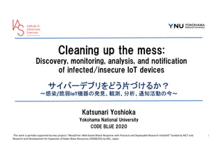 Cleaning up the mess:
Discovery, monitoring, analysis, and notification
of infected/insecure IoT devices
サイバーデブリをどう片づけるか？
～感染/脆弱IoT機器の発見、観測、分析、通知活動の今～
Katsunari Yoshioka
Yokohama National University
CODE BLUE 2020
1
This work is partially supported by two projects “WarpDrive: Web-based Attack Response with Practical and Deployable Research InitiatiVE” funded by NICT and
Research and Development for Expansion of Radio Wave Resources (JPJ000254) by MIC, Japan.
 