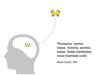 “Precisamos resolver 
nossos monstros secretos, 
nossas feridas clandestinas, 
nossa insanidade oculta”. 
Michel Foucault, 1998 
 