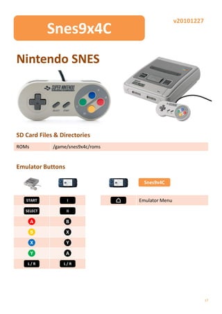 v20101227
            Snes9x4C
Nintendo SNES




SD Card Files & Directories
ROMs         /game/snes9x4c/roms


Emulator Buttons

                                    Snes9x4C


   START           I               Emulator Menu
   SELECT          II

       A           B

       B           X

       X           Y

       Y           A
    L/R          L/R




                                                               17
 