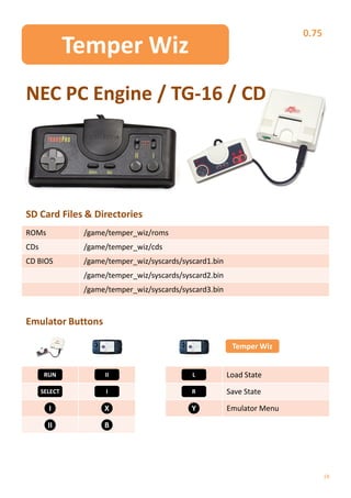 0.75
               Temper Wiz
NEC PC Engine / TG-16 / CD




SD Card Files & Directories
ROMs            /game/temper_wiz/roms
CDs             /game/temper_wiz/cds
CD BIOS         /game/temper_wiz/syscards/syscard1.bin
                /game/temper_wiz/syscards/syscard2.bin
                /game/temper_wiz/syscards/syscard3.bin


Emulator Buttons

                                                          Temper Wiz


       RUN           II                      L           Load State
      SELECT          I                      R           Save State

        I            X                       Y           Emulator Menu

        II           B




                                                                                18
 
