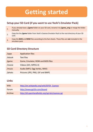 Getting started
Setup your SD Card (if you want to use Yoshi‘s Emulator Pack)
        If you already have a /game folder on your SD card, rename it to /game_orig or merge the folder
1.
        manually.
        Copy the the /game folder from Yoshi‘s Caanoo Emulator Pack to the root directory of your SD
2.
        card.
        Copy the BIOS and ROM files according to the fact sheets. These files are not included in the
3.
        emulator pack.



SD Card Directory Structure
/apps             Application files
/ebook            Text files
/game             Game, Emulator, ROM and BIOS files
/movie            Videos (AVI, MPEG-4)
/music            Audio (MP3, Ogg Vorbis, WAV)
/photo            Pictures (JPG, PNG, GIF and BMP)


Links
Wiki              http://en.wikipedia.org/wiki/GP2X_Caanoo
Forum             http://www.gp32x.com/board
Archive           http://dl.openhandhelds.org/cgi-bin/caanoo.cgi




                                                                                                          3
 