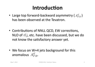 IntroducDon	
  
•  Large	
  top	
  forward-­‐backward	
  asymmetry	
  (	
  	
  	
  	
  	
  	
  	
  	
  )	
  
has	
  been	
  observed	
  at	
  the	
  Tevatron.	
  
•  Contribu>ons	
  of	
  NNLL	
  QCD,	
  EW	
  correc>ons,	
  
NLO	
  of	
  	
  	
  	
  	
  	
  ,	
  etc.	
  have	
  been	
  discussed,	
  but	
  we	
  do	
  
not	
  know	
  the	
  sa>sfactory	
  answer	
  yet.	
  
•  We	
  focus	
  on	
  W+4	
  jets	
  background	
  for	
  this	
  
anomalous	
  	
  	
  	
  	
  	
  	
  	
  	
  	
  .	
  	
  	
  
May	
  7,	
  2012	
   2	
  PHENO	
  2012:	
  Yoshitaro	
  Takesu	
  
 