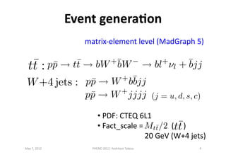Event	
  generaDon	
  
May	
  7,	
  2012	
   4	
  PHENO	
  2012:	
  Yoshitaro	
  Takesu	
  
• 	
  PDF:	
  CTEQ	
  6L1	
  	
  
• 	
  Fact_scale	
  =	
  	
  	
  	
  	
  	
  	
  	
  	
  	
  	
  	
  	
  	
  	
  (	
  	
  	
  	
  	
  )	
  
	
  	
  	
  	
  	
  	
  	
  	
  	
  	
  	
  	
  	
  	
  	
  	
  	
  	
  	
  	
  	
  	
  	
  	
  	
  20	
  GeV	
  (W+4	
  jets)	
  
matrix-­‐element	
  level	
  (MadGraph	
  5)	
  
p¯p t¯t bW+¯bW bl+
l + ¯bjj
p¯p W+
b¯bjj
p¯p W+
jjjj
 