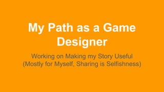 My Path as a Game
Designer
Working on Making my Story Useful
(Mostly for Myself, Sharing is Selfishness)
 
