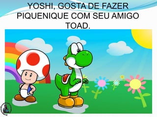 YOSHI, GOSTA DE FAZER
PIQUENIQUE COM SEU AMIGO
TOAD.
 
