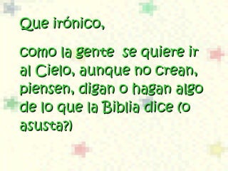 Que irónico, como la gente  se quiere ir al Cielo, aunque no crean, piensen, digan o hagan algo de lo que la Biblia dice (o  asusta?)  