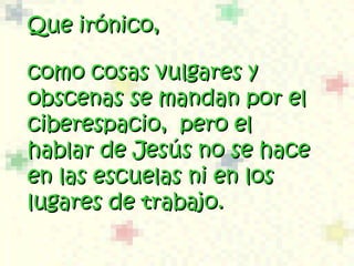 Que irónico, como cosas vulgares y obscenas se mandan por el  ciberespacio,  pero el hablar de Jesús no se hace en las escuelas  ni  en los lugares de trabajo.  