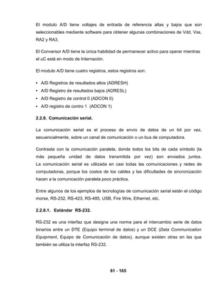 81 - 165
El modulo A/D tiene voltajes de entrada de referencia altas y bajos que son
seleccionables mediante software para obtener algunas combinaciones de Vdd, Vss,
RA2 y RA3.
El Conversor A/D tiene la única habilidad de permanecer activo para operar mientras
el uC está en modo de Internación.
El modulo A/D tiene cuatro registros, estos registros son:
• A/D Registros de resultados altos (ADRESH)
• A/D Registro de resultados bajos (ADRESL)
• A/D Registro de control 0 (ADCON 0)
• A/D registro de contro 1 (ADCON 1)
2.2.8. Comunicación serial.
La comunicación serial es el proceso de envío de datos de un bit por vez,
secuencialmente, sobre un canal de comunicación o un bus de computadora.
Contrasta con la comunicación paralela, donde todos los bits de cada símbolo (la
más pequeña unidad de datos transmitida por vez) son enviados juntos.
La comunicación serial es utilizada en casi todas las comunicaciones y redes de
computadoras, porque los costos de los cables y las dificultades de sincronización
hacen a la comunicación paralela poco práctica.
Entre algunos de los ejemplos de tecnologías de comunicación serial están el código
morse, RS-232, RS-423, RS-485, USB, Fire Wire, Ethernet, etc.
2.2.8.1. Estándar RS-232.
RS-232 es una interfaz que designa una norma para el intercambio serie de datos
binarios entre un DTE (Equipo terminal de datos) y un DCE (Data Communication
Equipment, Equipo de Comunicación de datos), aunque existen otras en las que
también se utiliza la interfaz RS-232.
 