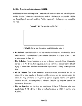 83 - 165
2.2.8.2. Transferencia de datos con RS-232.
Como se puede ver en la figura N˚ 49 en la comunicación serial, los datos viajan en
grupos de bits. En este caso cada grupo o carácter consta de un bit de Start, los bits
de Datos (8 por lo general), un bit de Paridad (opcional) y finaliza con uno o dos bits
de Stop.
Figura N˚ 49: Transmisión en RS-232.
FUENTE: Serial port Complete, JAN AXENSON, pág. 12
• Bit de Start. Es la transición de 1 a 0 e indica el inicio de una transferencia. En la
lógica RS-232 podría significar una transición de -15V a +15V y en lógica TTL es
una transición de 5V a 0V.
• Bits de Datos. Forman los datos en sí que se desean transmitir. Cada dato puede
ser de 5, 6, 7 u 8 bits. Por supuesto, siempre preferimos trabajar con 8 bits (1
byte). El primer bit a transmitir es el menos significativo o LSbit (Least Significant
Bit).
• Bit de Paridad. Este bit es opcional y se puede enviar después de los bits de
datos. Sirve para ayudar a detectar posibles errores en las transferencias de
datos. Es muy raramente usado, primero, porque es poco efectivo (solo podría
detectar errores, no corregirlos) y, segundo, porque hay mejores formas de
tratamiento de errores.
• Bits de Stop. Los bits de Stop son estados de 1 lógico. El Estándar dice que
puede haber 1, 1.5 ó 2 bits de Stop al final de los datos (o del bit de paridad si lo
hubiera).
 