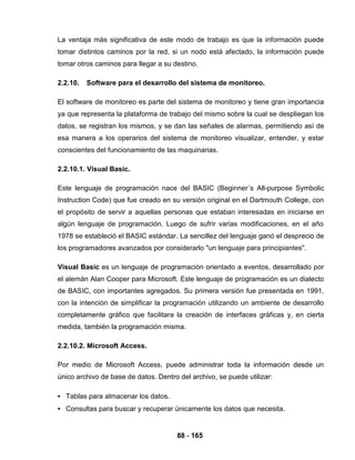 88 - 165
La ventaja más significativa de este modo de trabajo es que la información puede
tomar distintos caminos por la red, si un nodo está afectado, la información puede
tomar otros caminos para llegar a su destino.
2.2.10. Software para el desarrollo del sistema de monitoreo.
El software de monitoreo es parte del sistema de monitoreo y tiene gran importancia
ya que representa la plataforma de trabajo del mismo sobre la cual se despliegan los
datos, se registran los mismos, y se dan las señales de alarmas, permitiendo así de
esa manera a los operarios del sistema de monitoreo visualizar, entender, y estar
conscientes del funcionamiento de las maquinarias.
2.2.10.1. Visual Basic.
Este lenguaje de programación nace del BASIC (Beginner´s All-purpose Symbolic
Instruction Code) que fue creado en su versión original en el Dartmouth College, con
el propósito de servir a aquellas personas que estaban interesadas en iniciarse en
algún lenguaje de programación. Luego de sufrir varias modificaciones, en el año
1978 se estableció el BASIC estándar. La sencillez del lenguaje ganó el desprecio de
los programadores avanzados por considerarlo "un lenguaje para principiantes".
Visual Basic es un lenguaje de programación orientado a eventos, desarrollado por
el alemán Alan Cooper para Microsoft. Este lenguaje de programación es un dialecto
de BASIC, con importantes agregados. Su primera versión fue presentada en 1991,
con la intención de simplificar la programación utilizando un ambiente de desarrollo
completamente gráfico que facilitara la creación de interfaces gráficas y, en cierta
medida, también la programación misma.
2.2.10.2. Microsoft Access.
Por medio de Microsoft Access, puede administrar toda la información desde un
único archivo de base de datos. Dentro del archivo, se puede utilizar:
• Tablas para almacenar los datos.
• Consultas para buscar y recuperar únicamente los datos que necesita.
 